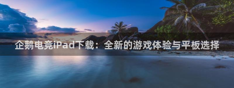 小艾电竞：企鹅电竞iPad下载：全新的游戏体验与平板选择