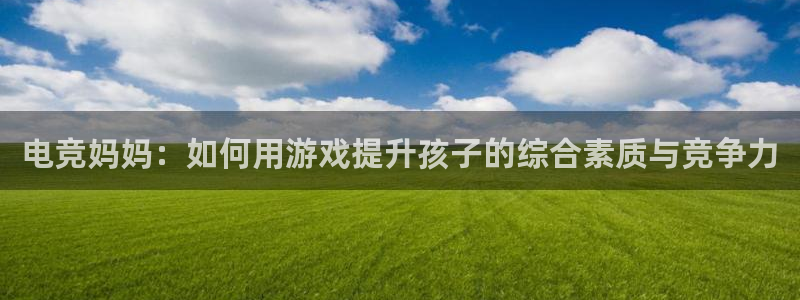 小艾电竞平台：电竞妈妈：如何用游戏提升孩子的综合素质与竞争力